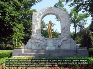 No Stadtpark , um dos mais bonitos da cidade de Viena, está a estátua  Johann Strauss , um dos maiores compositores de valsas. N asceu aqui em Viena, no dia 25 de outubro de 1825 e morreu também aqui em 3 de junho de 1899.   