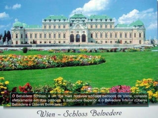 O Belvedere Schloss, é um dos mais notáveis edifícios barrocos de Viena, consiste efetivamente em dois palácios, o Belvedere Superior e o Belvedere Inferior (Oberes Belvedere e Unteres Belvedere). 