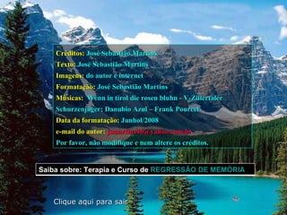 Créditos:   José Sebastião Martins Texto:   José Sebastião Martins Imagens:   do autor e internet Formatação:   José Sebastião Martins Músicas:   Wenn in tirol die rosen bluhn - V-Zillertaler Schurzenjager; Danubio Azul – Frank Pourcel   Data da formatação:   Junhol/2008 e-mail do autor:   [email_address]   Por favor, não modifique e nem altere os créditos. Clique aqui para sair Saiba sobre: Terapia e Curso de  REGRESSÃO DE MEMÓRIA  