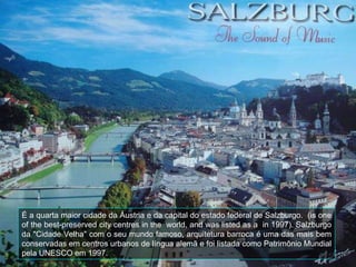 É a quarta maior cidade da Áustria e da capital do estado federal de Salzburgo.  (is one of the best-preserved city centres in the  world, and was listed as a  in 1997). Salzburgo da "Cidade Velha" com o seu mundo famoso, arquitetura barroca é uma das mais bem conservadas em centros urbanos de língua alemã e foi listada como Patrimônio Mundial pela UNESCO em 1997.  