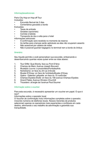 Informaçõesadicionais

Paris City Hop-on Hop-off Tour
Inclusões:
•      Excursão flexível de 2 dias
•      Comentários gravados a bordo
Exclusões:
•      Taxas de entrada
•      Gorjetas (opcionais)
•      Comida e bebida
•      Transporte de ida e volta para o hotel
Informações adicionais:
•      A confirmação será recebida no momento da reserva
•      As tarifas para crianças serão aplicáveis se elas não ocuparem assento
•      Não acessível por cadeira de rodas
•      Não é possível guardar bagagens no terminal nem a bordo do ônibus

Itinerário:

Seu tíquete permite a você personalizar sua excursão, embarcando e
desembarcando quantas vezes quiser entre as rotas abaixo:

1.     Tour Eiffel: Quai Branly, face au Pont D’Iéna
2.     Champs de Mars: Avenue Joseph Bouvard
3.     Muséedu Louvre: à proximitéduPontsdesArts
4.     NotreDame: en face du 25 rue d’Arcole
5.     Musée D’Orsay: en face de l’entréeduMusée d’Orsay
6.     Opéra - Galeries Lafayette: en face du 15 rueScribe
7.     Champs Elysées-Étoile: en face du 156 avenue Champs Elysées
8.     Grand Palais: Avenue Winston Churchill
9.     Trocedero: al’angle de l’avenue Paul Doumer

Informação sobre o voucher:

Para esta excursão, é necessário apresentar um voucher em papel. O que é
isso?
Informações sobre o operador local:
O Voucher de confirmação inclui informações completas sobre o operador,
incluindo números de telefones locais. Nossos Gerentes de produtos
selecionam apenas os operadores mais experientes e confiáveis em cada
destino, eliminando o seu trabalho de adivinhação e garantido sua
tranquilidade.
 