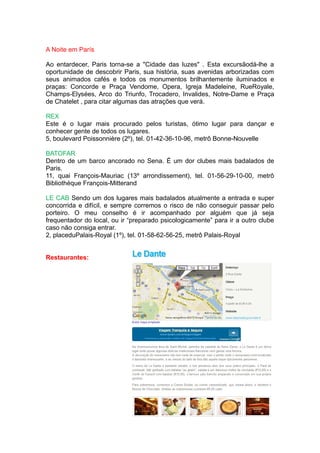 A Noite em París

Ao entardecer, Paris torna-se a "Cidade das luzes" . Esta excursãodá-lhe a
oportunidade de descobrir Paris, sua história, suas avenidas arborizadas com
seus animados cafés e todos os monumentos brilhantemente iluminados e
praças: Concorde e Praça Vendome, Opera, Igreja Madeleine, RueRoyale,
Champs-Elysées, Arco do Triunfo, Trocadero, Invalides, Notre-Dame e Praça
de Chatelet , para citar algumas das atrações que verá.

REX
Este é o lugar mais procurado pelos turistas, ótimo lugar para dançar e
conhecer gente de todos os lugares.
5, boulevard Poissonnière (2º), tel. 01-42-36-10-96, metrô Bonne-Nouvelle

BATOFAR
Dentro de um barco ancorado no Sena. É um dor clubes mais badalados de
Paris.
11, quai François-Mauriac (13º arrondissement), tel. 01-56-29-10-00, metrô
Bibliothèque François-Mitterand

LE CAB Sendo um dos lugares mais badalados atualmente a entrada e super
concorrida e difícil, e sempre corremos o risco de não conseguir passar pelo
porteiro. O meu conselho é ir acompanhado por alguém que já seja
frequentador do local, ou ir “preparado psicologicamente” para ir a outro clube
caso não consiga entrar.
2, placeduPalais-Royal (1º), tel. 01-58-62-56-25, metrô Palais-Royal


Restaurantes:
 