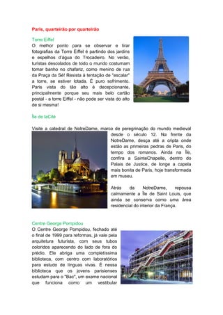 Paris, quarteirão por quarteirão

Torre Eiffel
O melhor ponto para se observar e tirar
fotografias da Torre Eiffel é partindo dos jardins
e espelhos d’água do Trocadeiro. No verão,
turistas descolados de todo o mundo costumam
tomar banho no chafariz, como menino de rua
da Praça da Sé! Resista à tentação de "escalar"
a torre, se estiver lotada. É puro sofrimento.
Paris vista do tão alto é decepcionante,
principalmente porque seu mais belo cartão
postal - a torre Eiffel - não pode ser vista do alto
de si mesma!

Île de laCité

Visite a catedral de NotreDame, marco de peregrinação do mundo medieval
                                    desde o século 12. Na frente da
                                    NotreDame, desça até a cripta onde
                                    estão as primeiras pedras de Paris, do
                                    tempo dos romanos. Ainda na Île,
                                    confira a SainteChapelle, dentro do
                                    Palais de Justice, de longe a capela
                                    mais bonita de Paris, hoje transformada
                                    em museu.

                                         Atrás    da      NotreDame,      repousa
                                         calmamente a Île de Saint Louis, que
                                         ainda se conserva como uma área
                                         residencial do interior da França.


Centre George Pompidou
O Centre George Pompidou, fechado até
o final de 1999 para reformas, já vale pela
arquitetura futurista, com seus tubos
coloridos aparecendo do lado de fora do
prédio. Ele abriga uma completíssima
biblioteca, com centro com laboratórios
para estudo de línguas vivas. É nessa
biblioteca que os jovens parisienses
estudam para o "Bac", um exame nacional
que funciona como um vestibular
 