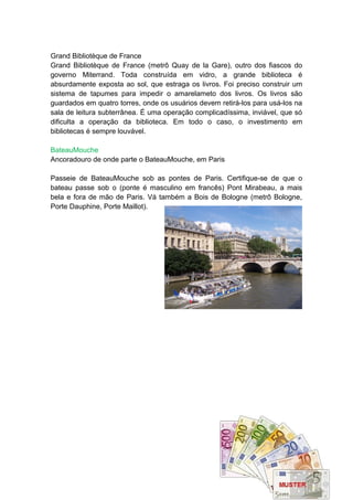 Grand Bibliotèque de France
Grand Bibliotèque de France (metrô Quay de la Gare), outro dos fiascos do
governo Miterrand. Toda construída em vidro, a grande biblioteca é
absurdamente exposta ao sol, que estraga os livros. Foi preciso construir um
sistema de tapumes para impedir o amarelameto dos livros. Os livros são
guardados em quatro torres, onde os usuários devem retirá-los para usá-los na
sala de leitura subterrânea. É uma operação complicadíssima, inviável, que só
dificulta a operação da biblioteca. Em todo o caso, o investimento em
bibliotecas é sempre louvável.

BateauMouche
Ancoradouro de onde parte o BateauMouche, em Paris

Passeie de BateauMouche sob as pontes de Paris. Certifique-se de que o
bateau passe sob o (ponte é masculino em francês) Pont Mirabeau, a mais
bela e fora de mão de Paris. Vá também a Bois de Bologne (metrô Bologne,
Porte Dauphine, Porte Maillot).
 
