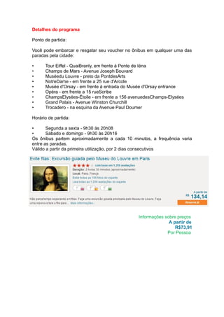 Detalhes do programa

Ponto de partida:

Você pode embarcar e resgatar seu voucher no ônibus em qualquer uma das
paradas pela cidade:

•     Tour Eiffel - QuaiBranly, em frente à Ponte de Iéna
•     Champs de Mars - Avenue Joseph Bouvard
•     Muséedu Louvre - preto da PontdesArts
•     NotreDame - em frente a 25 rue d'Arcole
•     Musée d'Orsay - em frente à entrada do Musée d'Orsay entrance
•     Opéra - em frente a 15 rueScribe
•     ChampsElysées-Étoile - em frente a 156 avenuedesChamps-Elysées
•     Grand Palais - Avenue Winston Churchill
•     Trocadero - na esquina da Avenue Paul Doumer

Horário de partida:

•      Segunda a sexta - 9h30 às 20h08
•      Sábado e domingo - 9h30 às 20h16
Os ônibus partem aproximadamente a cada 10 minutos, a frequência varia
entre as paradas.
Válido a partir da primeira utilização, por 2 dias consecutivos




http://passeioemparis.com/



                                               Informações sobre preços
                                                             A partir de
                                                                R$73,91
                                                            Por Pessoa
 
