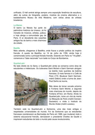 unificado. O hall central abriga sempre uma exposição faraônica de escultura,
além de outras de fotografia, posters, mostras de cinema alternativo e o
badaladíssimo Museu de Arte Moderna, com várias obras de artistas
brasileiros.

Le Marais
O bairro Le Marais faz parte do
patrimônio histórico da Unesco. Já foi
moradia de músicos, artistas, judeus,
e hoje abriga a comunidade gay de
Paris. O ar decadente dos casarões
antigos faz do bairro o mais charmoso
da cidade.

Bastille
Mais adiante, chegamos à Bastilha, onde ficava a prisão política do império
francês. A queda da Bastilha, no 14 de Julho de 1789, ainda hoje é
comemorada como o principal feriado francês. Estando em Paris no "14-juillet",
comemore a "date nacionale" num baile no Corpo de Bombeiros.

QuartierLatin
No lado direito do rio Sena, o QuartierLatin ainda se conserva como área de
estudantes e intelectuais. Os bulevares Saint Michel e Saint Germain abrigam
                                         os bistrôs mais queridos da boêmia
                                         francesa. O mais famoso é o Café de
                                         Flore (172, Boulevar Saint Germain,
                                         metrô Odéon) onde a turma de Jean-
                                         Paul Sartre se reunia.

                                         Não deixe de tomar sorvete próximo
                                         à Fontana Saint Michel, a segunda
                                         mais charmosa do mundo, depois da
                                         Fontana diTrevi, em Roma. Ainda no
                                         QuartierLatin, tome um chá de menta
                                         na Mesquita de Paris (metrô Censier-
                                         Daubeton) e visite o Instituto do
                                         Mundo Árabe (metrô Jussieu).

Também está no QuartierLatin a Sorbonne, uma das mais antigas e
respeitadas universidades do mundo. Foi da Sorbonne que os estudantes
franceses coordenaram as Barricadas de Paris em 1968, que mudaram todo o
sistema educacional francês, derrubaram o presidente Charles de Gaulle e
inspiraram estudantes de todo o mundo pela causa revolucionária.
 