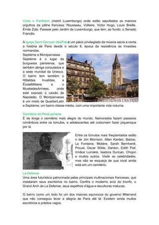 Visite o Panthéon (metrô Luxemburgo) onde estão sepultados os maiores
orgulhos da pátria francesa: Rousseau, Voltaire, Victor Hugo, Louis Braille,
Émile Zola. Passeie pelo Jardim de Luxemburgo, que tem, ao fundo, o Senado
Francês.

A Igreja Saint Germain desPrésé um palco privilegiado da música sacra e conta
a história de Paris desde o século 8, época da resistência às invasões
normandas.
Septième e Montparnasse
Septième é o lugar da
burguesia parisiense, que
também abriga consulados e
a sede mundial da Unesco.
O bairro tem também o
Hôteldes       Invalides,    a
ÉcoleMilitaire        e      o
MuséedesArmées,           onde
está exposto o caixão de
Napoleão. O Montparnasse
é um misto de QuartierLatin
e Septième, um bairro classe média, com uma importante vida noturna.

Cemitério do PèreLachaise
É de longe o cemitério mais alegre do mundo. Namorados fazem passeios
românticos entre os túmulos, e adolescentes até costumam fazer piquenique
por lá.

                                    Entre os túmulos mais freqüentados estão
                                    o de Jim Morrison, Allan Kardec, Balzac,
                                    La Fontaine, Molière, Sarah Bernhardt,
                                    Proust, Oscar Wilde, Danton, Edith Piaf,
                                    Irmãos Lumiére, Isadora Duncan, Chopin
                                    e muitos outros. Visite as celebridades,
                                    mas não se esqueça de que você ainda
                                    está em um cemitério.

La Defense
Uma área futurística patrocinada pelas principais multinacionais francesas, que
instalaram seus escritórios no bairro. Confira o moderno arco do triunfo, o
Grand Arch de La Defense, seus espelhos d’água e esculturas malucas.

O bairro como um todo foi um dos maiores equívocos do governo Miterrand
que não conseguiu levar a alegria de Paris até lá. Existem ainda muitos
escritórios e prédios vagos.
 