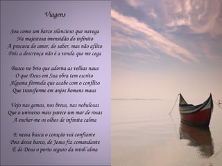 Viagens

 Sou como um barco silencioso que navega
    Na majestosa imensidão do infinito
A procura do amor, do saber, mas não aflito
Pois a descrença não é a venda que me cega

 Busco no brio que adorna as velhas naus
   O que Deus em Sua obra tem escrito
 Alguma fórmula que acabe com o conflito
  Que transforme em anjos homens maus

 Vejo nas gemas, nos breus, nas nebulosas
Que o universo mais parece um mar de rosas
  A encher-me os olhos de infinita calma

  E nessa busca o coração vai confiante
 Pois desse barco, de Jesus fiz comandante
  E de Deus o porto seguro da minh’alma
 
