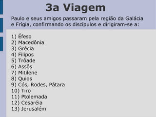 3a Viagem Paulo e seus amigos passaram pela região da Galácia e Frígia, confirmando os discípulos e dirigiram-se a: 1) Éfeso 2) Macedônia 3) Grécia 4) Filipos 5) Trôade 6) Assôs 7) Mitilene 8) Quios 9) Cós, Rodes, Pátara 10) Tiro 11) Ptolemada 12) Cesaréia 13) Jerusalém 