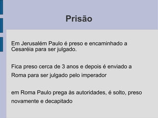 Prisão Em Jerusalém Paulo é preso e encaminhado a Cesaréia para ser julgado. Fica preso cerca de 3 anos e depois é enviado a Roma para ser julgado pelo imperador em Roma Paulo prega às autoridades, é solto, preso novamente e decapitado 