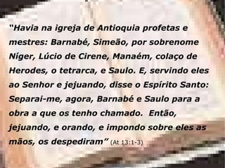 “ Havia na igreja de Antioquia profetas e mestres: Barnabé, Simeão, por sobrenome Níger, Lúcio de Cirene, Manaém, colaço de Herodes, o tetrarca, e Saulo.  E, servindo eles ao Senhor e jejuando, disse o Espírito Santo: Separai-me, agora, Barnabé e Saulo para a obra a que os tenho chamado.   Então, jejuando, e orando, e impondo sobre eles as mãos, os despediram ”   (At 13:1-3) 