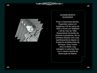 JOHANN MORITZ RUGENDAS   Pintor e desenhista alemão, Rugendas nasceu em Augsburg a 29 de março de 1802 e morreu em Weilheim a 29 de maio de 1858. Descendente de família de pintores e gravadores, fez os primeiros estudos com o pai, aperfeiçoando-se depois na Academia de Belas-Artes de Munique. Viveu muitos anos no Brasil, cuja paisagem e costumes fixou com o mesmo sentido de observação de Debret. Rugendas AFRICANOS 