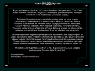 Rugendas chegou ao Brasil em 1821, como desenhista da expedição do Cônsul Geral Russo no Brasil, Freiherr von Langsdorff. Os desenhos que realizou para a expedição encontram-se na Academia de Ciências de Moscou.   Desistindo de prosseguir com a expedição, preferiu viajar por conta própria, permanecendo no Brasil até 1835. Quando voltou à Europa, reuniu cem de seus trabalhos, publicando-os em Paris sob o título  Voyage pittoresque au Brésil  (1855,  " Viagem Pitoresca ao Brasil"). Além do Brasil, onde voltou novamente em 1847, Rugendas visitou também a Argentina, o Peru, a Bolívia, o Uruguai e o México, tendo publicado obra semelhante à referente ao Brasil em relação a este último país.    Durante todas essas viagens Rugendas procurou documentar, além das paisagens, os usos e os costumes locais. Trabalhou intensamente, de modo que só o governo prussiano adquiriu mais de três mil obras suas. Foi principalmente um grande desenhista, mas seu  Voyage pittoresque,  mesmo sem as suas belíssimas gravuras, constitui um dos mais curiosos e honestos documentos sobre o Brasil nas primeiras décadas do século XIX.    Os trabalhos de Rugendas encontram-se hoje dispersos em museus e coleções particulares da Europa e da América do Sul.    Fonte (editada): Enciclopédia Mirador Internacional 