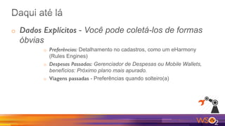 o  Dados Explícitos - Você pode coletá-los de formas
óbvias
o  Preferências: Detalhamento no cadastros, como um eHarmony
(Rules Engines)
o  Despesas Passadas: Gerenciador de Despesas ou Mobile Wallets,
benefícios: Próximo plano mais apurado.
o  Viagens passadas - Preferências quando solteiro(a)
 