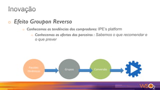 o  Efeito Groupon Reverso
o  Conhecemos as tendências dos compradores: IPE’s platform
o  Conhecemos as ofertas dos parceiros : Sabemos o que recomendar e
o que prever
Pacotes	
Dinâmicos	
Grupos	 Conversão	
 