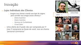 o  Lojas Individuais dos Clientes!
o  Imagine seus clientes criando suas lojas de viagens!
para convidar seus amigos (novos clientes) ?!
o  Dados Explícitos
o  Dados Implícitos
o  Herança de Confiabilidade
o  Crowd Sales
o  Uma oferta de X pode não ser comprada por Y
mas Y compraria se fosse de você, isso se chama
“personal commerce”
 