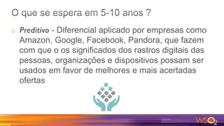 o  Preditivo - Diferencial aplicado por empresas como
Amazon, Google, Facebook, Pandora, que fazem
com que o os significados dos rastros digitais das
pessoas, organizações e dispositivos possam ser
usados em favor de melhores e mais acertadas
ofertas
 