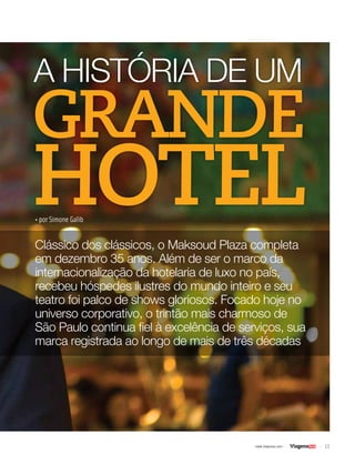 11| www.viagenssa.com |
• por Simone Galib
Clássico dos clássicos, o Maksoud Plaza completa
em dezembro 35 anos. Além de ser o marco da
internacionalização da hotelaria de luxo no país,
recebeu hóspedes ilustres do mundo inteiro e seu
teatro foi palco de shows gloriosos. Focado hoje no
universo corporativo, o trintão mais charmoso de
São Paulo continua fiel à excelência de serviços, sua
marca registrada ao longo de mais de três décadas
A HISTÓRIA DE UM
GRANDE
HOTEL
 