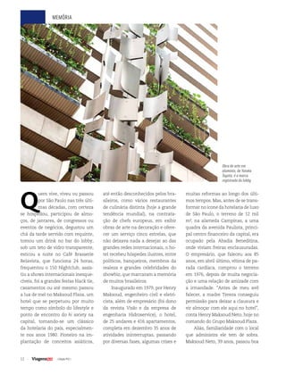 12 | Edição #32 |
memória
Q
uem vive, viveu ou passou
por São Paulo nas três últi-
mas décadas, com certeza
se hospedou, participou de almo-
ços, de jantares, de congressos ou
eventos de negócios, degustou um
chá da tarde servido com requinte,
tomou um drink no bar do lobby,
sob um teto de vidro transparente,
esticou a noite no Café Brasserie
Belavista, que funciona 24 horas,
frequentou o 150 Nightclub, assis-
tiu a shows internacionais inesque-
cíveis, foi a grandes festas black tie,
casamentos ou até mesmo passou
a lua de mel no Maksoud Plaza, um
hotel que se perpetuou por muito
tempo como símbolo do lifestyle e
ponto de encontro do hi society na
capital, tornando-se um clássico
da hotelaria do país, especialmen-
te nos anos 1980. Pioneiro na im-
plantação de conceitos asiáticos,
até então desconhecidos pelos bra-
sileiros, como vários restaurantes
de culinária distinta (hoje a grande
tendência mundial), na contrata-
ção de chefs europeus, em exibir
obras de arte na decoração e ofere-
cer um serviço cinco estrelas, que
não deixava nada a desejar ao das
grandes redes internacionais, o ho-
tel recebeu hóspedes ilustres, entre
políticos, banqueiros, membros da
realeza e grandes celebridades do
showbiz, que marcaram a memória
de muitos brasileiros.
Inaugurado em 1979, por Henry
Maksoud, engenheiro civil e eletri-
cista, além de empresário (foi dono
da revista Visão e da empresa de
engenharia Hidroservice), o hotel,
de 25 andares e 416 apartamentos,
completa em dezembro 35 anos de
atividades ininterruptas, passando
por diversas fases, algumas crises e
muitas reformas ao longo dos últi-
mos tempos. Mas, antes de se trans-
formar no ícone da hotelaria de luxo
de São Paulo, o terreno de 12 mil
m², na alameda Campinas, a uma
quadra da avenida Paulista, princi-
pal centro financeiro da capital, era
ocupado pela Abadia Beneditina,
onde viviam freiras enclausuradas.
O empresário, que faleceu aos 85
anos, em abril último, vítima de pa-
rada cardíaca, comprou o terreno
em 1976, depois de muita negocia-
ção e uma relação de amizade com
a irmandade. “Antes de meu avô
falecer, a madre Tereza conseguiu
permissão para deixar a clausura e
vir almoçar com ele aqui no hotel”,
conta Henry Maksoud Neto, hoje no
comando do Grupo Maksoud Plaza.
Aliás, familiaridade com o local
que administra ele tem de sobra.
Maksoud Neto, 39 anos, passou boa
Obra de arte em
alumínio, de Yutaka
Toyota, é a marca
registrada do lobby
 