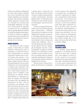 13| www.viagenssa.com |
parte de sua infância e adolescência
no hotel, onde começou trabalhar
aos 15 anos. Ao lado do avô, foi ga-
nhando experiência nas mais diver-
sas áreas, como controle, marketing,
cozinha, sistemas e recursos huma-
nos. Graduado em economia pela
Universidade Mackenzie, em 2001,
ele se tornou diretor de operações
e assumiu este ano a presidência.
Hoje, seu grande desafio é consolidar
a nova fase do Maksoud, basicamen-
te focado no viajante de negócios,
mas sem abrir mão da excelência de
serviços, que sempre foi a marca re-
gistrada do cinco estrelas.
NOVOSTEMPOS
Nos últimos 35 anos, o mundo
mudou, o Brasil idem, as cadeias
hoteleiras internacionais aqui se
instalaram e o conceito de luxo no
setor, principalmente no universo
corporativo, também hoje é outro.
“As pessoas não buscam o luxo
pelo luxo. O homem de negócios é
prático, rápido e objetivo. Não quer
champanhe gelada, mas um quarto
confortável, com um bom banheiro
e serviços muito eficientes”, afir-
ma. Como desde o início de sua his-
tória o hotel sempre realizou con-
gressos, hoje se solidificou como
especialista em grandes eventos,
especialmente os congressos mé-
dicos. Há também uma fidelidade
de clientes (70% dos hóspedes são
executivos) e do staff - 40% dos
funcionários, por exemplo, traba-
lham há mais de dez anos na casa.
Os apartamentos oferecem room
service dia e noite e têm sensor de
presença, ou seja, a camareira sabe
quando o hóspede está ou não no
quarto, para preservar sua privaci-
dade. “Se alguém quiser falar com
o gerente geral à meia-noite, ele
fala. Sou barriga no balcão, atendo
24 horas e respondo pessoalmente
a todas as reclamações”, diz Henry
Maksoud Neto. O tradicional hotel
também não cobra taxa de serviços
na hospedagem, nem em seus res-
taurantes.
Por ser um empreendimento fa-
miliar, sem os recursos das grandes
redes internacionais, o Maksoud
Plaza precisou se adaptar às novas
exigências do mercado, aos poucos,
e a estratégia adotada foram as re-
formas, que ali são constantes. “Não
tenho dinheiro. Então, o tempo todo
preciso fazer melhorias”, conta. E
uma das mudanças mais importan-
tes dos últimos anos foi a amplia-
ção do heliponto, em 2011, o único
homologado na região da avenida
Paulista, com capacidade de cinco
toneladas, acesso exclusivo ao ho-
tel e que também pode ser utilizado
pelos não hóspedes para embarque
e desembarque rápidos, mediante o
pagamento de uma taxa.
Não por acaso, o clássico da ho-
telaria de São Paulo é considerado
um dos espaços mais disputados
e funcionais para a realização de
encontros corporativos de empre-
sas e associações de vários setores
da economia. Tem uma área de 5
mil m² exclusiva para eventos, com
38 salas. O velho teatro-auditório,
onde tanta gente importante su-
biu ao seu palco, hoje é um local
de palestras, videoconferências e
concertos do Cultura Artística. Para
eventos mais exclusivos, com um
número restrito de participantes,
os empresários podem utilizar ain-
da o Skyline Lounge Club, no 22º
andar, com uma vista de São Paulo
de perder o fôlego.
GASTRONOMIA,
CULTURAEARTE
O visionário Henry Maksoud
inaugurou o seu grande hotel, há
mais de 30 anos, com o conceito
que o setor seguiria no século 21,
ou seja, reuniu em um só espaço
gastronomia de alta qualidade, cul-
tura, lazer e excelência de serviços.
E os seus quatro restaurantes até
hoje funcionam a pleno vapor. O La
O Café Brasserie Belavista, que funciona 24 horas, com cardápio completo
 