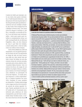14 | Edição #32 |
Cuisine du Soleil, por exemplo, ser-
ve um menu dos quatro continen-
tes. O Café Brasserie Belavista – um
dos poucos 24 horas àquela época e
tão frequentado pelos paulistanos –
continua com seu cardápio comple-
to, dia e noite. Para a happy hour há
o Batidas & Petiscos Bar, com vasta
carta de uísques e cachaças. E, por
fim, o Amaryllis, na entrada do ho-
tel, é um dos bares mais movimen-
tados – tanto para quem quer tra-
balhar ou simplesmente tomar um
café, acompanhado de um delicioso
brigadeiro, aliás, um dos clássicos
da casa. E, por falar em tradição,
o hotel ainda serve o chá da tarde,
como nos velhos e bons tempos.
Como Henry Maksoud, além de
empresário, era um grande aprecia-
dor de obras de arte, foi adquirindo
ao longo da vida um bom acervo,
que pode ser visto ainda hoje por
todo o hotel. No lobby, há uma das
maiores obras de concreto armada,
assinada pela artista plástica ítalo-
-brasileira Maria Bonomi. Com 4,2
metros de altura, ela surgiu de um
pedido do próprio Henry à artista,
que a batizou de Arrozal de Benguet,
uma referência às plantações de
arroz das Filipinas. A ousada obra,
que impactou a crítica especializa-
da e a própria hotelaria nos anos
1970, completa 35 anos também
em dezembro. O lobby ainda abriga
outra mega escultura de alumínio,
de autoria do artista japonês Yu-
taka Toyota, pendendo do teto, do
22º andar até o 2º, iluminada natu-
ralmente pela cobertura de vidro
transparente, que até hoje é a iden-
tidade desse lendário hotel, o trin-
tão mais charmoso de São Paulo!
OMaksoudPlazaentrouparaahistóriadopaísaoreceberpersonalidades
internacionaisdegrossocalibre.PorsuasuítepresidencialTrianon,cujadiáriahoje
estáemcercadeR$10mil,passaramFrankSinatra,RollingStones,JulioIglesias,
oatorAnthonyQuinn,SammyDavis Jr.,aprimeiraministrabritânicaMargaret
Thatcher,conhecidacomoDamadeFerro,eopríncipeAlbertdeMônaco,entre
tantasoutrasestrelas.ABelaVista,porexemplo,comumavisãoestonteanteda
regiãodaPaulista,eraconhecidacomo“asuítedeACM”porserapreferidado
políticobaianoAntônioCarlosMagalhães.Aliás,oanode1981foigloriosoparao
hotelportersidoopalcodosquatroúltimosshowsdeSinatranoBrasil.
Outromomentomarcanteaconteceuem 1992,quandoAxl Rose,vocalista da
bandaGuns N´Roses) atirouda janela desua suíteuma cadeira por sentir-
seirritadocom os jornalistas queoaguardavam doladodefora.Em 1999,o
hoteltambém serviudecenáriopara a novela TorredeBabel,da Globo.Henry
MaksoudNetodizque “sofreatéhoje”por nãoter conhecidoSinatra,seu
grande ídolo.“Tenhopaixãopor ele.”Àépoca,eletinha 5 anos deidade.
Ostempos mudaram,oglamour ficoupara trás,muitas dessas estrelas que
aliestiveram também já faleceram,mas oMaksoudcontinua sua trajetória na
hotelaria cincoestrelas.MaksoudNetodizquequer reativar ofamosoteatro,
mantendouma programaçãoconstante.Por isso,busca peças queestejam
interessadas em seapresentar ali.O executivoafirma estar ainda a procura de
lojastemáticas quequeiram seinstalar nos amplos espaços dohotel.
Avidanolendárioprédioda Alameda Campinas continua a plenovapor!
CHÃODEESTRELAS
A Abadia Beneditina que ocupava antes o terreno de 12 mil m², da al. Campinas
A suíte Bela Vista Premium era a preferida de Antônio Carlos Magalhães
memória
 