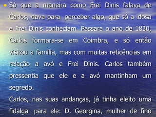 Só que a maneira como Frei Dinis falava de Carlos, dava para  perceber algo, que só a idosa e Frei Dinis conheciam. Passara o ano de 1830, Carlos formara-se em Coimbra, e só então visitou a família, mas com muitas reticências em relação a avó e Frei Dinis. Carlos também pressentia que ele e a avó mantinham um segredo. Carlos, nas suas andanças, já tinha eleito uma fidalga  para ele: D. Georgina, mulher de fino trato  