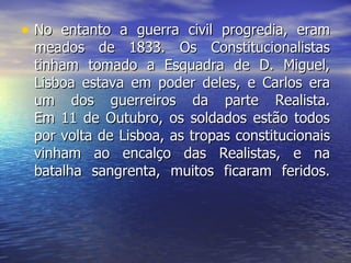 No entanto a guerra civil progredia, eram meados de 1833. Os Constitucionalistas tinham tomado a Esquadra de D. Miguel, Lisboa estava em poder deles, e Carlos era um dos guerreiros da parte Realista. Em 11 de Outubro, os soldados estão todos por volta de Lisboa, as tropas constitucionais vinham ao encalço das Realistas, e na batalha sangrenta, muitos ficaram feridos. 