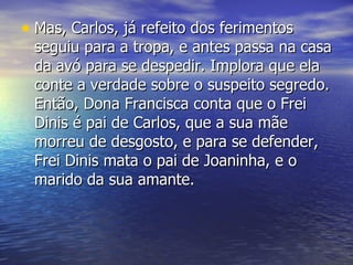 Mas, Carlos, já refeito dos ferimentos seguiu para a tropa, e antes passa na casa da avó para se despedir. Implora que ela conte a verdade sobre o suspeito segredo. Então, Dona Francisca conta que o Frei Dinis é pai de Carlos, que a sua mãe morreu de desgosto, e para se defender, Frei Dinis mata o pai de Joaninha, e o marido da sua amante. 