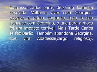 Com isso Carlos parte, deixando Joaninha desolada. Volta a viver com Georgina. Escreve à prima contando todo o seu romance com Georgina, o que para a moça foi um impacto terrível. Mais Tarde Carlos se fez Barão. Também abandona Georgina, que vira Abadessa(cargo religioso). 