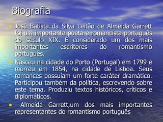 Biografia José Batista da Silva Leitão de Almeida Garrett foi um importante poeta e romancista português do século XIX. É considerado um dos mais importantes escritores do romantismo português.  Nasceu na cidade do Porto (Portugal) em 1799 e morreu em 1854, na cidade de Lisboa. Seus romances possuíam um forte caráter dramático. Participou também da política, escrevendo sobre este tema. Produziu textos históricos, críticos e diplomáticos. Almeida Garrett,um dos mais importantes representantes do romantismo português  