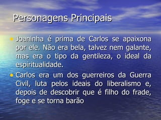 Personagens Principais Joaninha é prima de Carlos se apaixona por ele. Não era bela, talvez nem galante, mas era o tipo da gentileza, o ideal da espiritualidade. Carlos era um dos guerreiros da Guerra Civil, luta pelos ideais do liberalismo e, depois de descobrir que é filho do frade, foge e se torna barão  