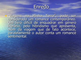 Enredo “ Viagens na Minha Terra”, pode ser considerado um romance contemporâneo. Um livro difícil de enquadrar em género literário, pelo hibridismo que apresenta, além da viagem que de fato acontece, paralelamente o autor conta um romance sentimental . 