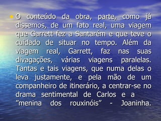 O conteúdo da obra, parte, como já dissemos, de um fato real, uma viagem que Garrett fez a Santarém e que teve o cuidado de situar no tempo. Além da viagem real, Garrett, faz nas suas divagações, várias viagens paralelas. Tantas e tais viagens, que numa delas o leva justamente, e pela mão de um companheiro de itinerário, a centrar-se no drama sentimental de Carlos e a  ”menina dos rouxinóis” - Joaninha. 