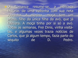 O Romance resume-se, a intricada história, de uma velhinha com sua neta Joaninha. A menina –moça, tem um primo, filho da única filha da avó, que já falecera. A moça tinha por si só a avó. Todas as semanas, Frei Dinis, vinha visitá-las, e algumas vezes trazia notícias de Carlos, que já algum tempo, fazia parte do séquito de D. Pedro. 