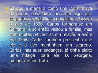 Só que a maneira como Frei Dinis falava de Carlos, dava para  perceber algo, que só a idosa e Frei Dinis conheciam. Passara o ano de 1830, Carlos formara-se em Coimbra, e só então visitou a família, mas com muitas reticências em relação a avó e Frei Dinis. Carlos também pressentia que ele e a avó mantinham um segredo. Carlos, nas suas andanças, já tinha eleito uma fidalga  para ele: D. Georgina, mulher de fino trato  