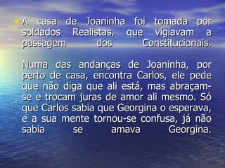 A casa de Joaninha foi tomada por soldados Realistas, que vigiavam a passagem dos Constitucionais. Numa das andanças de Joaninha, por perto de casa, encontra Carlos, ele pede que não diga que ali está, mas abraçam-se e trocam juras de amor ali mesmo. Só que Carlos sabia que Georgina o esperava, e a sua mente tornou-se confusa, já não sabia se amava Georgina. 