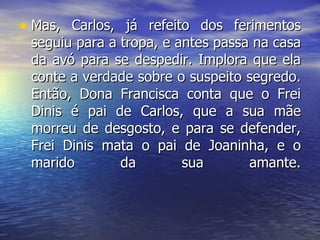 Mas, Carlos, já refeito dos ferimentos seguiu para a tropa, e antes passa na casa da avó para se despedir. Implora que ela conte a verdade sobre o suspeito segredo. Então, Dona Francisca conta que o Frei Dinis é pai de Carlos, que a sua mãe morreu de desgosto, e para se defender, Frei Dinis mata o pai de Joaninha, e o marido da sua amante. 