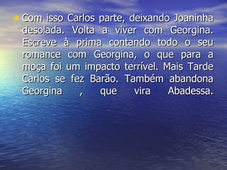 Com isso Carlos parte, deixando Joaninha desolada. Volta a viver com Georgina. Escreve à prima contando todo o seu romance com Georgina, o que para a moça foi um impacto terrível. Mais Tarde Carlos se fez Barão. Também abandona Georgina , que vira Abadessa. 