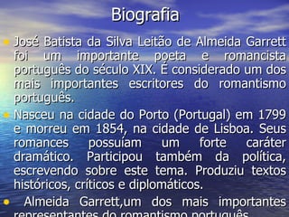 Biografia José Batista da Silva Leitão de Almeida Garrett foi um importante poeta e romancista português do século XIX. É considerado um dos mais importantes escritores do romantismo português.  Nasceu na cidade do Porto (Portugal) em 1799 e morreu em 1854, na cidade de Lisboa. Seus romances possuíam um forte caráter dramático. Participou também da política, escrevendo sobre este tema. Produziu textos históricos, críticos e diplomáticos. Almeida Garrett,um dos mais importantes representantes do romantismo português  