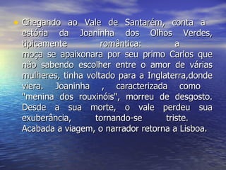 Chegando ao Vale de Santarém, conta a  estória da Joaninha dos Olhos Verdes, tipicamente romântica: a  moça se apaixonara por seu primo Carlos que não sabendo escolher entre o amor de várias mulheres, tinha voltado para a Inglaterra,donde viera. Joaninha , caracterizada como  "menina dos rouxinóis", morreu de desgosto. Desde a sua morte, o vale perdeu sua exuberância, tornando-se triste.  Acabada a viagem, o narrador retorna a Lisboa.  