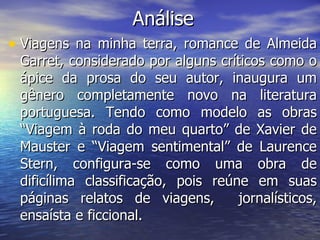 Análise Viagens na minha terra, romance de Almeida Garret, considerado por alguns críticos como o ápice da prosa do seu autor, inaugura um gênero completamente novo na literatura portuguesa. Tendo como modelo as obras “Viagem à roda do meu quarto” de Xavier de Mauster e “Viagem sentimental” de Laurence Stern, configura-se como uma obra de dificílima classificação, pois reúne em suas páginas relatos de viagens,  jornalísticos, ensaísta e ficcional. 