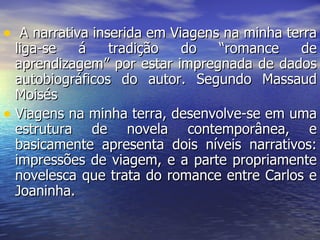 A narrativa inserida em Viagens na minha terra liga-se á tradição do “romance de aprendizagem” por estar impregnada de dados autobiográficos do autor. Segundo Massaud Moisés Viagens na minha terra, desenvolve-se em uma estrutura de novela contemporânea, e basicamente apresenta dois níveis narrativos: impressões de viagem, e a parte propriamente novelesca que trata do romance entre Carlos e Joaninha. 