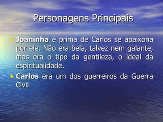 Personagens Principais Joaninha  é prima de Carlos se apaixona por ele. Não era bela, talvez nem galante, mas era o tipo da gentileza, o ideal da espiritualidade. Carlos  era um dos guerreiros da Guerra Civil  