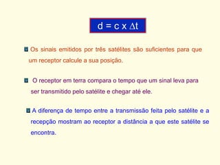 Os sinais emitidos por três satélites são suficientes para que
um receptor calcule a sua posição.
O receptor em terra compara o tempo que um sinal leva para
ser transmitido pelo satélite e chegar até ele.
A diferença de tempo entre a transmissão feita pelo satélite e a
recepção mostram ao receptor a distância a que este satélite se
encontra.
d = c x t
 