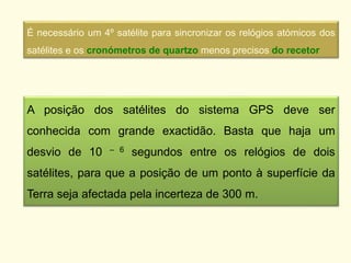 É necessário um 4º satélite para sincronizar os relógios atómicos dos
satélites e os cronómetros de quartzo menos precisos do recetor
A posição dos satélites do sistema GPS deve ser
conhecida com grande exactidão. Basta que haja um
desvio de 10 – 6 segundos entre os relógios de dois
satélites, para que a posição de um ponto à superfície da
Terra seja afectada pela incerteza de 300 m.
 