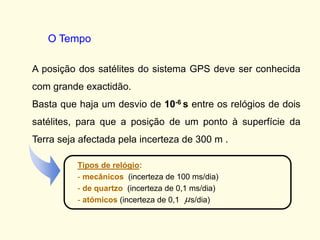 A posição dos satélites do sistema GPS deve ser conhecida
com grande exactidão.
Basta que haja um desvio de 10-6 s entre os relógios de dois
satélites, para que a posição de um ponto à superfície da
Terra seja afectada pela incerteza de 300 m .
Tipos de relógio:
- mecânicos (incerteza de 100 ms/dia)
- de quartzo (incerteza de 0,1 ms/dia)
- atómicos (incerteza de 0,1 s/dia)
O Tempo
 