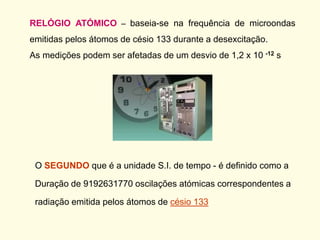 RELÓGIO ATÓMICO – baseia-se na frequência de microondas
emitidas pelos átomos de césio 133 durante a desexcitação.
As medições podem ser afetadas de um desvio de 1,2 x 10 -12 s
O SEGUNDO que é a unidade S.I. de tempo - é definido como a
Duração de 9192631770 oscilações atómicas correspondentes a
radiação emitida pelos átomos de césio 133
 