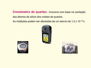 Cronómetro de quartzo – funciona com base na oscilação
dos átomos de silício dos cristais de quartzo.
As medições podem ser afectadas de um desvio de 1,2 x 10 -5 s
 