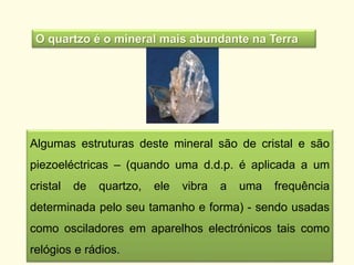 Algumas estruturas deste mineral são de cristal e são
piezoeléctricas – (quando uma d.d.p. é aplicada a um
cristal de quartzo, ele vibra a uma frequência
determinada pelo seu tamanho e forma) - sendo usadas
como osciladores em aparelhos electrónicos tais como
relógios e rádios.
O quartzo é o mineral mais abundante na Terra
 