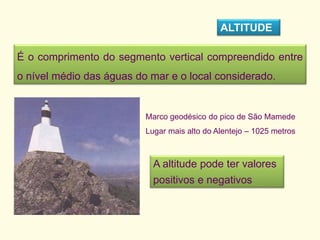 É o comprimento do segmento vertical compreendido entre
o nível médio das águas do mar e o local considerado.
ALTITUDE
Marco geodésico do pico de São Mamede
Lugar mais alto do Alentejo – 1025 metros
A altitude pode ter valores
positivos e negativos
 